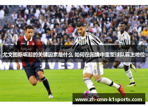 尤文图斯崛起的关键因素是什么 如何在困境中重塑球队霸主地位