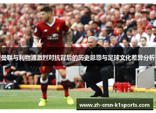 曼联与利物浦激烈对抗背后的历史恩怨与足球文化差异分析