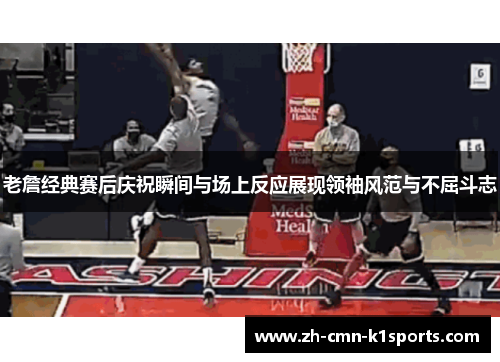 老詹经典赛后庆祝瞬间与场上反应展现领袖风范与不屈斗志 老詹经典赛后庆祝瞬间与场上反应展现领袖风范与不屈斗志