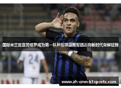 国际米兰官宣劳塔罗成为第一队长引领蓝黑军团迈向新时代荣耀征程