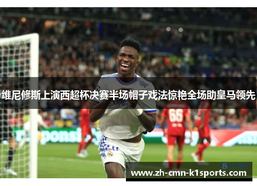 维尼修斯上演西超杯决赛半场帽子戏法惊艳全场助皇马领先 维尼修斯上演西超杯决赛半场帽子戏法惊艳全场助皇马领先
